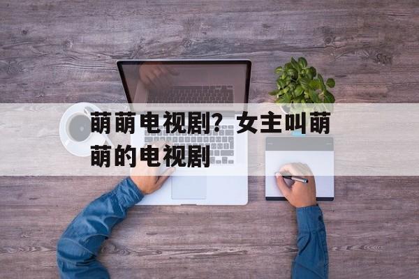 萌萌电视剧？女主叫萌萌的电视剧-第1张图片-
