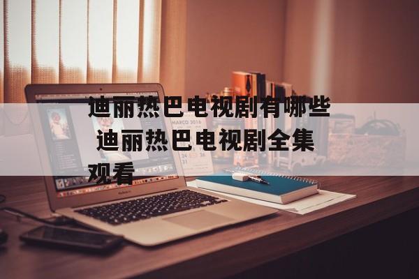 迪丽热巴电视剧有哪些 迪丽热巴电视剧全集观看-第1张图片-