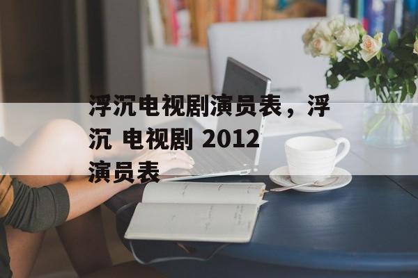 浮沉电视剧演员表，浮沉 电视剧 2012演员表-第1张图片-
