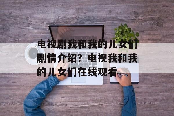 电视剧我和我的儿女们剧情介绍？电视我和我的儿女们在线观看-第1张图片-