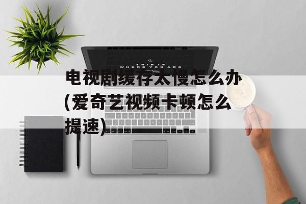 电视剧缓存太慢怎么办(爱奇艺视频卡顿怎么提速)-第1张图片-