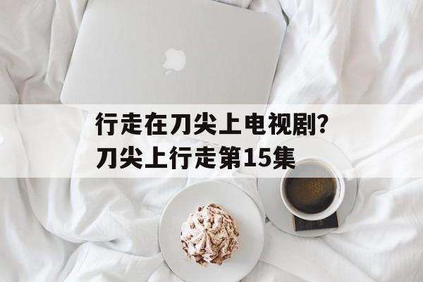 行走在刀尖上电视剧？刀尖上行走第15集-第1张图片-