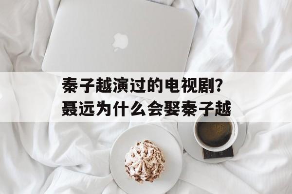 秦子越演过的电视剧？聂远为什么会娶秦子越-第1张图片-