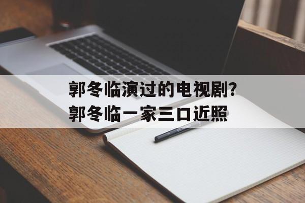郭冬临演过的电视剧？郭冬临一家三口近照-第1张图片-