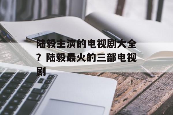 陆毅主演的电视剧大全？陆毅最火的三部电视剧-第1张图片-