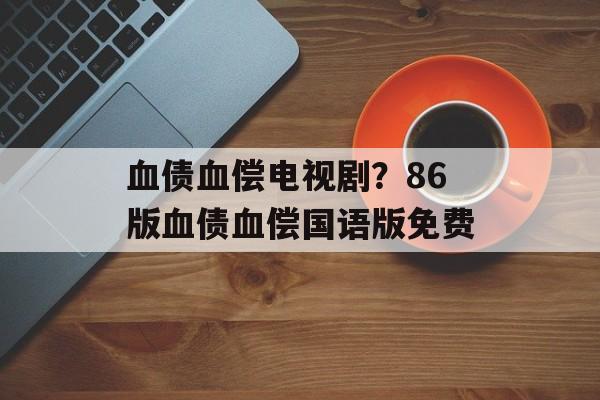 血债血偿电视剧？86版血债血偿国语版免费-第1张图片-