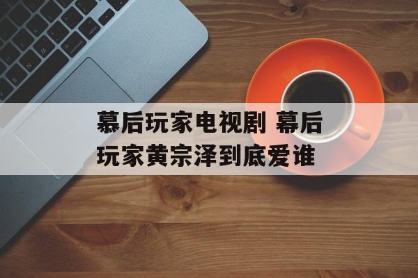 慕后玩家电视剧 幕后玩家黄宗泽到底爱谁-第1张图片-