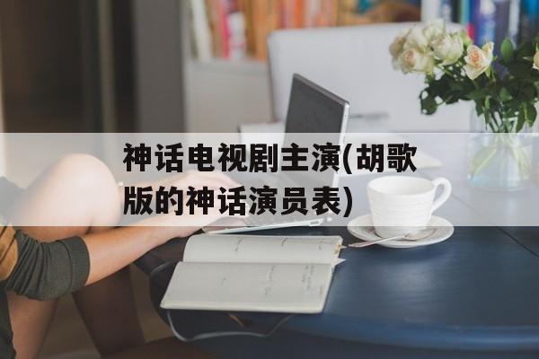 神话电视剧主演(胡歌版的神话演员表)-第1张图片-