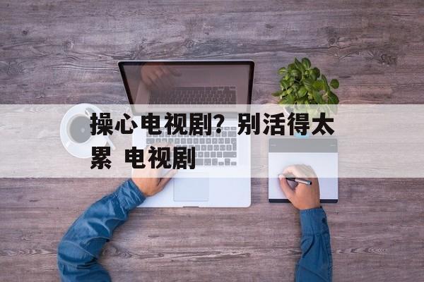 操心电视剧？别活得太累 电视剧-第1张图片-
