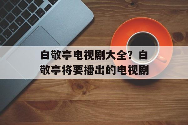 白敬亭电视剧大全？白敬亭将要播出的电视剧-第1张图片-
