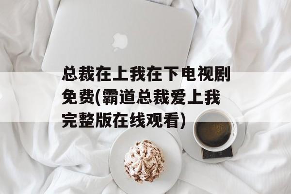 总裁在上我在下电视剧免费(霸道总裁爱上我完整版在线观看)-第1张图片-