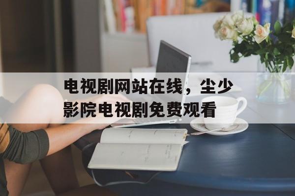 电视剧网站在线，尘少影院电视剧免费观看-第1张图片-