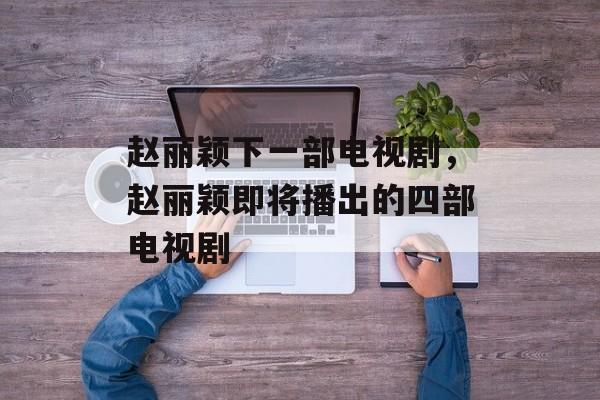 赵丽颖下一部电视剧，赵丽颖即将播出的四部电视剧-第1张图片-