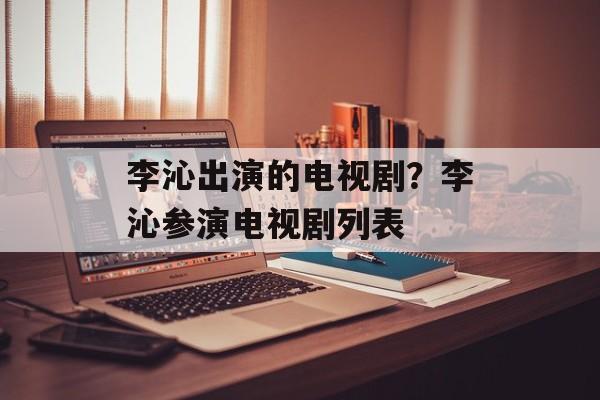 李沁出演的电视剧？李沁参演电视剧列表-第1张图片-