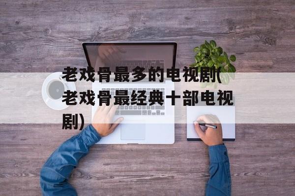老戏骨最多的电视剧(老戏骨最经典十部电视剧)-第1张图片-