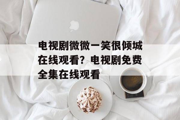 电视剧微微一笑很倾城在线观看？电视剧免费全集在线观看-第1张图片-
