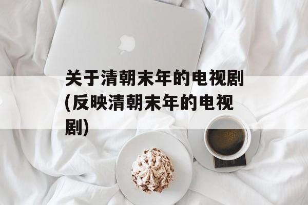 关于清朝末年的电视剧(反映清朝末年的电视剧)-第1张图片-