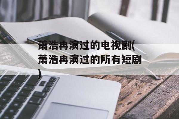萧浩冉演过的电视剧(萧浩冉演过的所有短剧)-第1张图片-