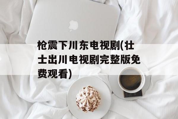 枪震下川东电视剧(壮士出川电视剧完整版免费观看)-第1张图片-