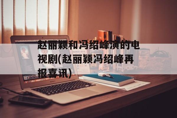 赵丽颖和冯绍峰演的电视剧(赵丽颖冯绍峰再报喜讯)-第1张图片-