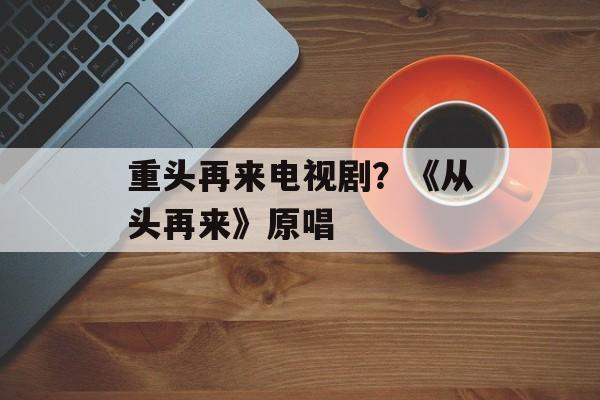 重头再来电视剧？《从头再来》原唱-第1张图片-