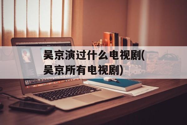 吴京演过什么电视剧(吴京所有电视剧)-第1张图片-
