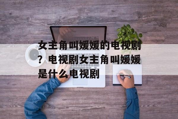女主角叫媛媛的电视剧？电视剧女主角叫媛媛是什么电视剧-第1张图片-
