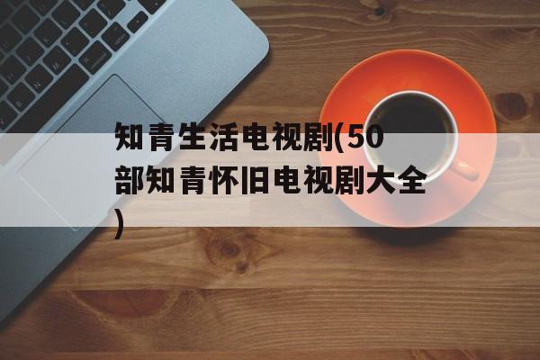 知青生活电视剧(50部知青怀旧电视剧大全)-第1张图片-