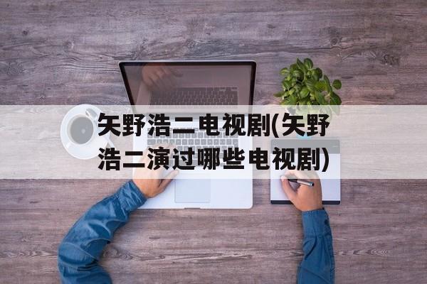 矢野浩二电视剧(矢野浩二演过哪些电视剧)-第1张图片-