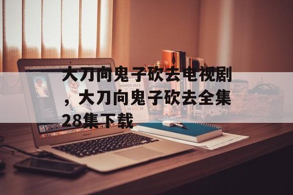 大刀向鬼子砍去电视剧，大刀向鬼子砍去全集28集下载-第1张图片-