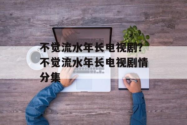 不觉流水年长电视剧？不觉流水年长电视剧情分集-第1张图片-