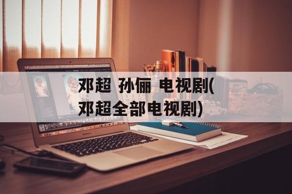 邓超 孙俪 电视剧(邓超全部电视剧)-第1张图片-