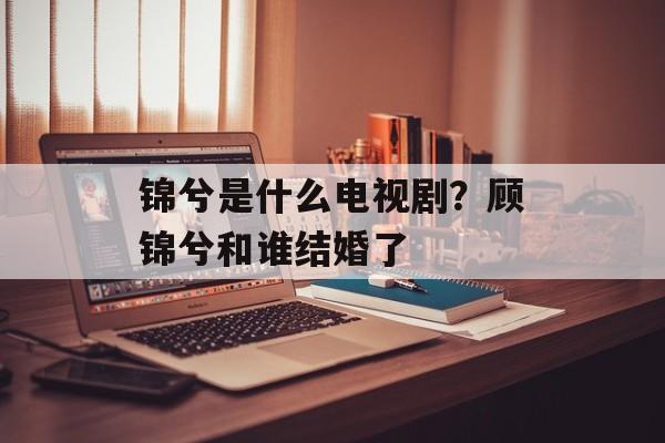 锦兮是什么电视剧？顾锦兮和谁结婚了-第1张图片-
