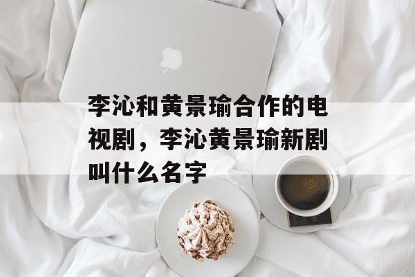 李沁和黄景瑜合作的电视剧，李沁黄景瑜新剧叫什么名字-第1张图片-