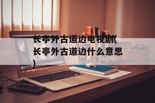 长亭外古道边电视剧(长亭外古道边什么意思)-第1张图片-