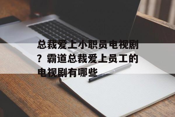 总裁爱上小职员电视剧？霸道总裁爱上员工的电视剧有哪些-第1张图片-