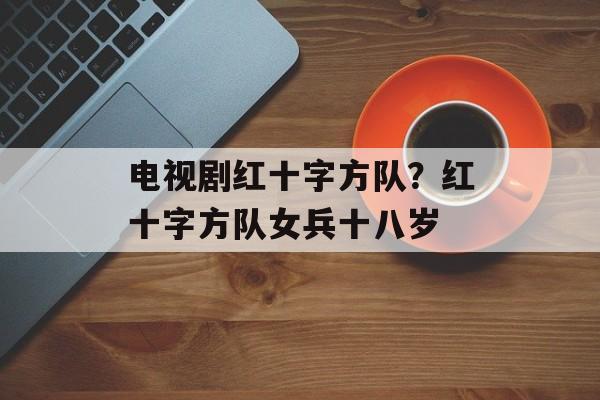 电视剧红十字方队？红十字方队女兵十八岁-第1张图片-