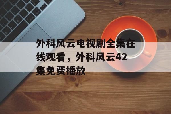外科风云电视剧全集在线观看，外科风云42集免费播放-第1张图片-