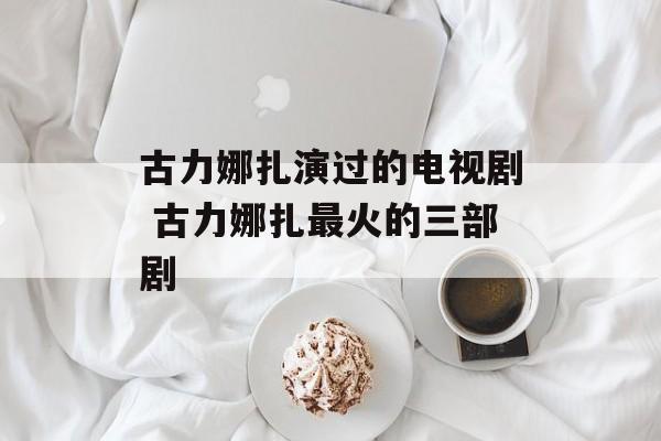 古力娜扎演过的电视剧 古力娜扎最火的三部剧-第1张图片-