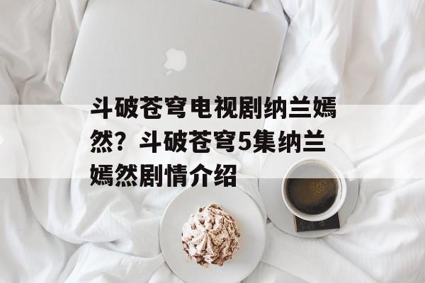 斗破苍穹电视剧纳兰嫣然？斗破苍穹5集纳兰嫣然剧情介绍-第1张图片-