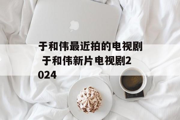于和伟最近拍的电视剧 于和伟新片电视剧2024-第1张图片-