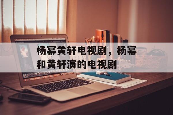 杨幂黄轩电视剧，杨幂和黄轩演的电视剧-第1张图片-