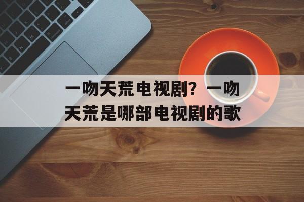 一吻天荒电视剧？一吻天荒是哪部电视剧的歌-第1张图片-