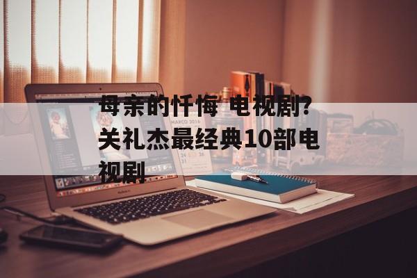 母亲的忏悔 电视剧？关礼杰最经典10部电视剧-第1张图片-