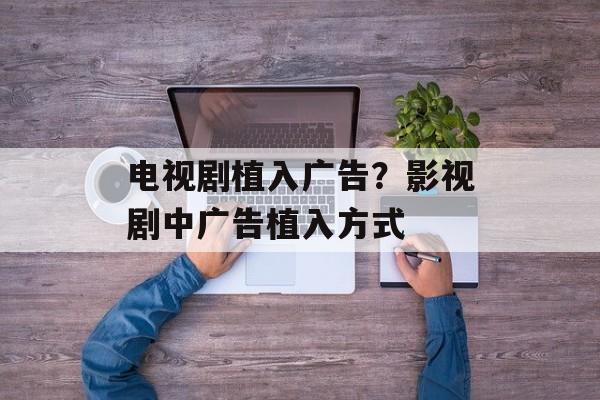 电视剧植入广告？影视剧中广告植入方式-第1张图片-