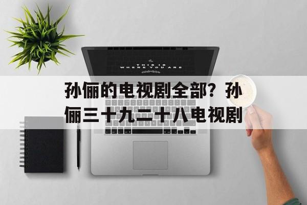 孙俪的电视剧全部？孙俪三十九二十八电视剧-第1张图片-