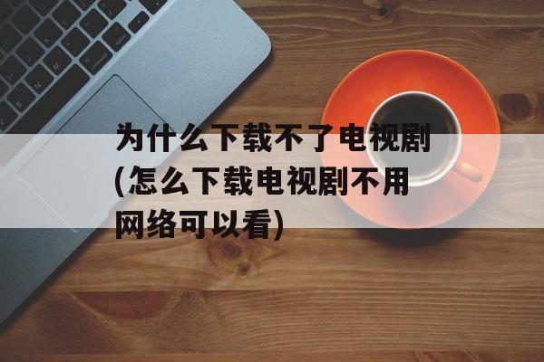 为什么下载不了电视剧(怎么下载电视剧不用网络可以看)-第1张图片-