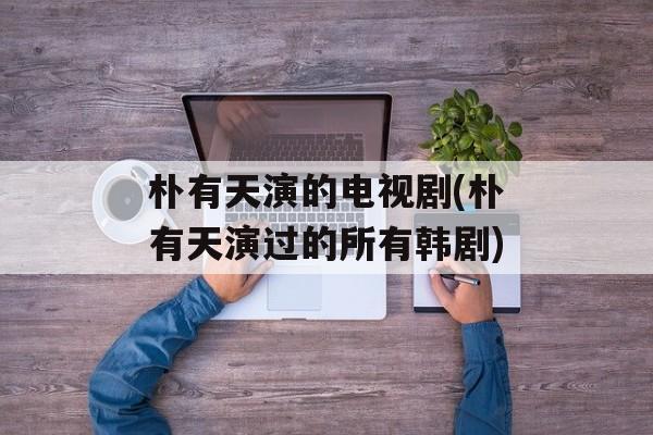 朴有天演的电视剧(朴有天演过的所有韩剧)-第1张图片-