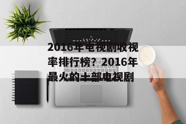 2016年电视剧收视率排行榜？2016年最火的十部电视剧-第1张图片-