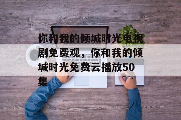 你和我的倾城时光电视剧免费观，你和我的倾城时光免费云播放50集-第1张图片-